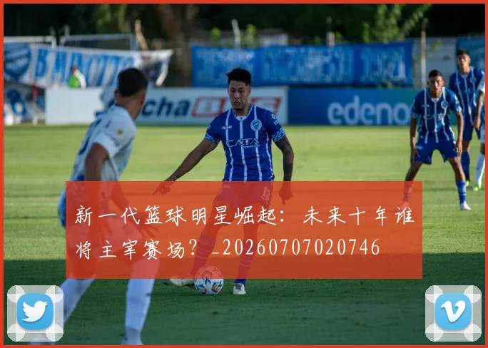 新一代篮球明星崛起：未来十年谁将主宰赛场？_20260707020746