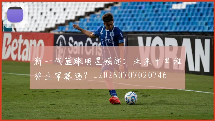 新一代篮球明星崛起：未来十年谁将主宰赛场？_20260707020746