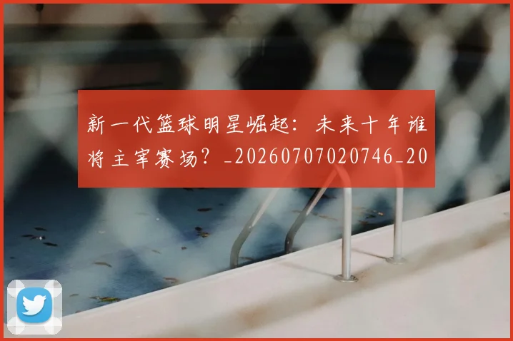 新一代篮球明星崛起：未来十年谁将主宰赛场？_20260707020746_20260731170817