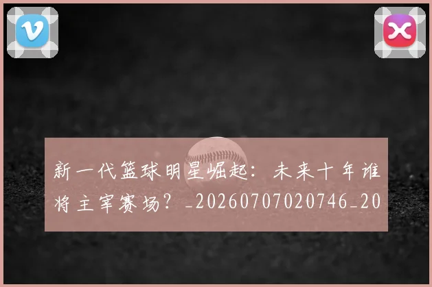 新一代篮球明星崛起：未来十年谁将主宰赛场？_20260707020746_20260731170817